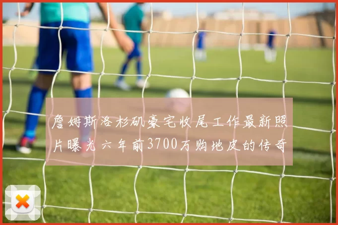 詹姆斯洛杉矶豪宅收尾工作最新照片曝光六年前3700万购地皮的传奇故事