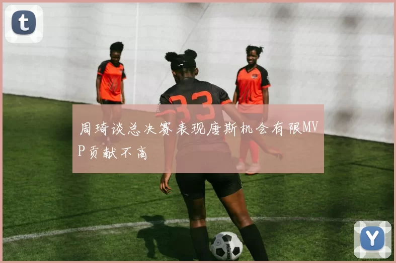周琦谈总决赛表现唐斯机会有限MVP贡献不高