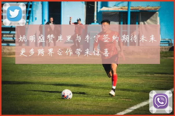姚明盛赞库里与李宁签约期待未来更多跨界合作带来惊喜