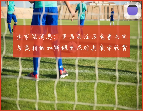 全市场消息：罗马关注马竞鲁杰里与莫利纳加斯佩里尼对其表示欣赏