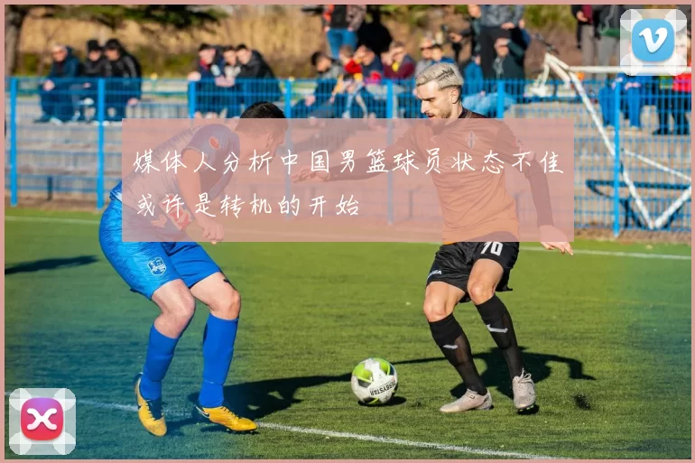 媒体人分析中国男篮球员状态不佳或许是转机的开始